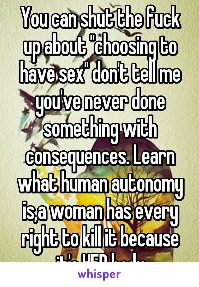 You can shut the fuck up about "choosing to have sex" don't tell me you've never done something with consequences. Learn what human autonomy is,a woman has every right to kill it because it's HER body