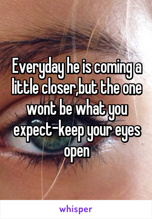 Everyday he is coming a little closer,but the one wont be what you expect-keep your eyes open