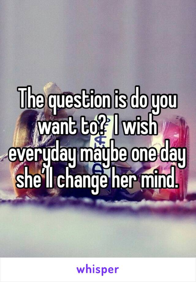 The question is do you want to?  I wish everyday maybe one day she’ll change her mind.  