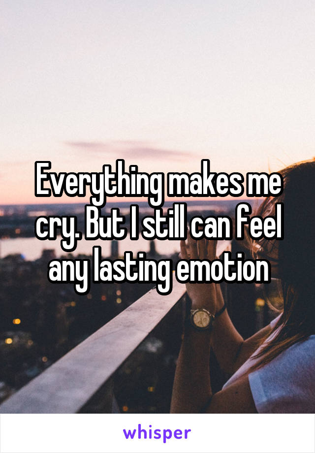 Everything makes me cry. But I still can feel any lasting emotion
