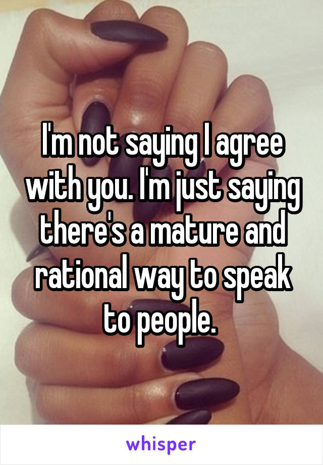 I'm not saying I agree with you. I'm just saying there's a mature and rational way to speak to people. 