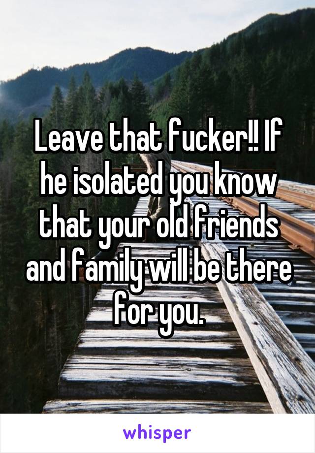 Leave that fucker!! If he isolated you know that your old friends and family will be there for you.