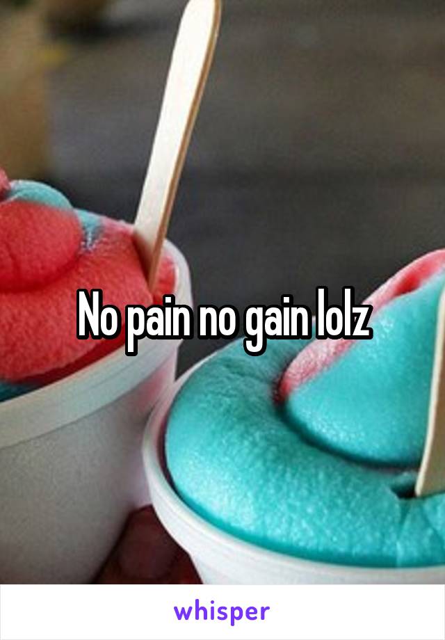 No pain no gain lolz
