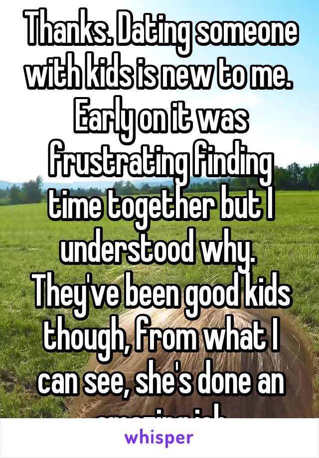 Thanks. Dating someone with kids is new to me.  Early on it was frustrating finding time together but I understood why.  They've been good kids though, from what I can see, she's done an amazing job