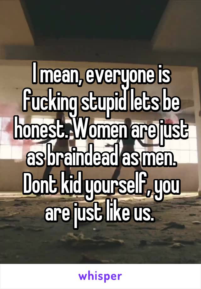 I mean, everyone is fucking stupid lets be honest. Women are just as braindead as men. Dont kid yourself, you are just like us. 