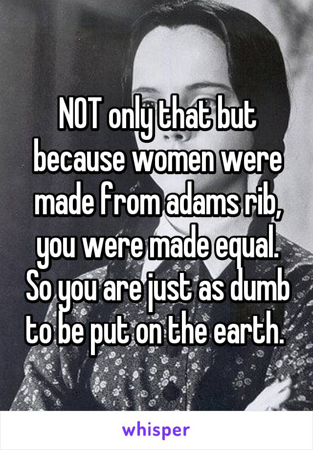 NOT only that but because women were made from adams rib, you were made equal. So you are just as dumb to be put on the earth. 