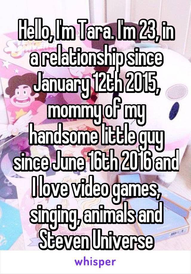 Hello, I'm Tara. I'm 23, in a relationship since January 12th 2015, mommy of my handsome little guy since June 16th 2016 and I love video games, singing, animals and Steven Universe