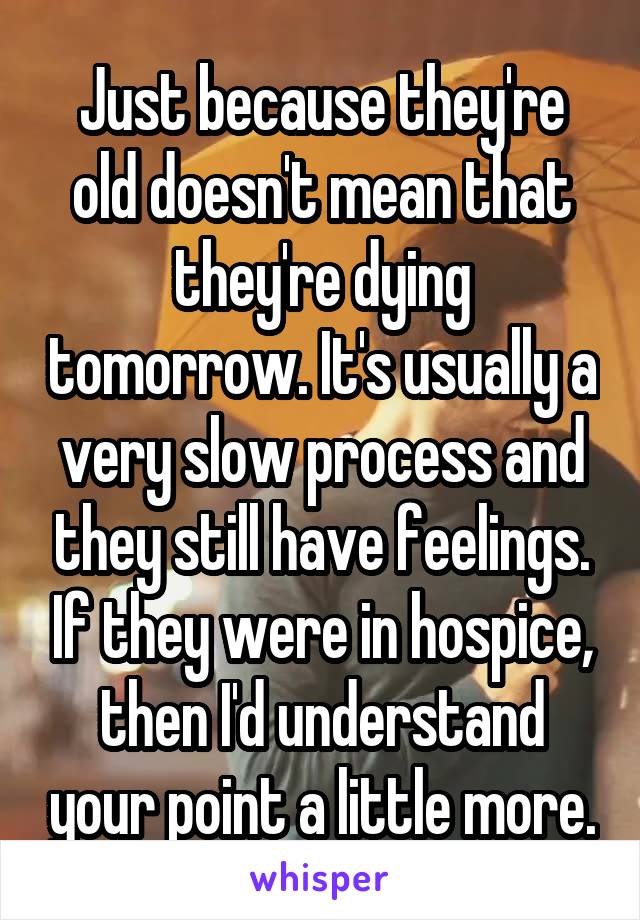 Just because they're old doesn't mean that they're dying tomorrow. It's usually a very slow process and they still have feelings. If they were in hospice, then I'd understand your point a little more.