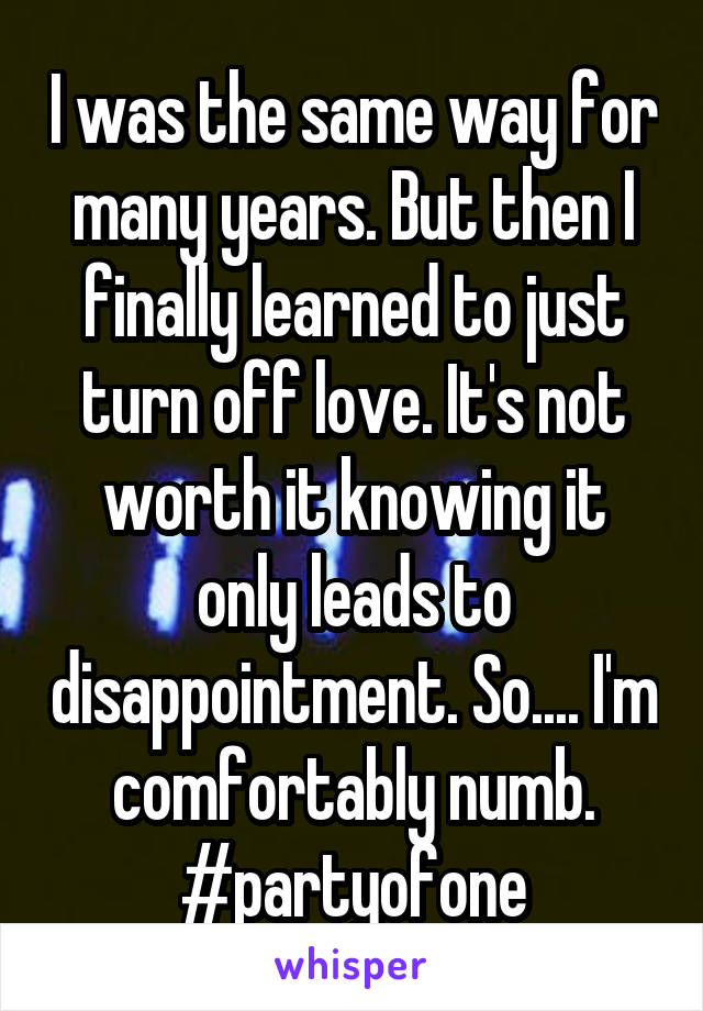 I was the same way for many years. But then I finally learned to just turn off love. It's not worth it knowing it only leads to disappointment. So.... I'm comfortably numb. #partyofone