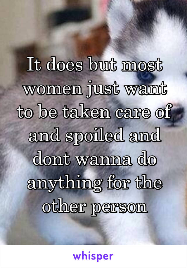 It does but most women just want to be taken care of and spoiled and dont wanna do anything for the other person