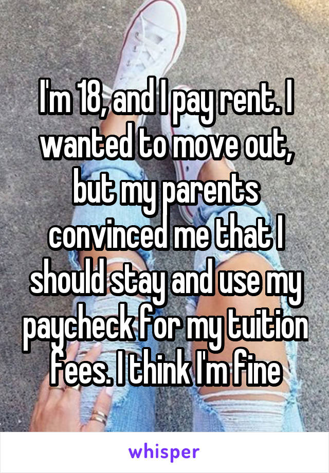 I'm 18, and I pay rent. I wanted to move out, but my parents convinced me that I should stay and use my paycheck for my tuition fees. I think I'm fine