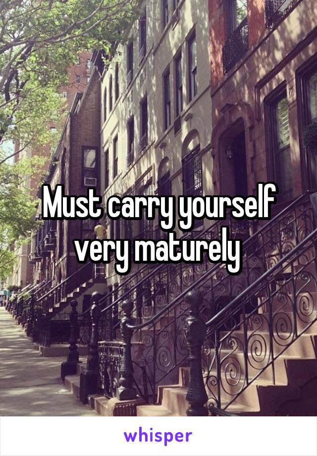 Must carry yourself very maturely 