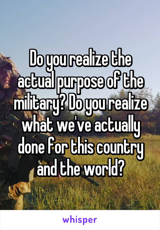 Do you realize the actual purpose of the military? Do you realize what we've actually done for this country and the world?