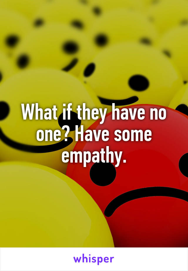 What if they have no one? Have some empathy.