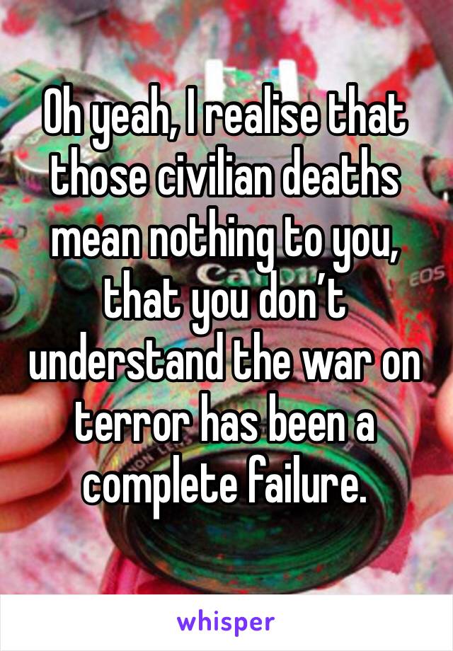 Oh yeah, I realise that those civilian deaths mean nothing to you, that you don’t understand the war on terror has been a complete failure. 