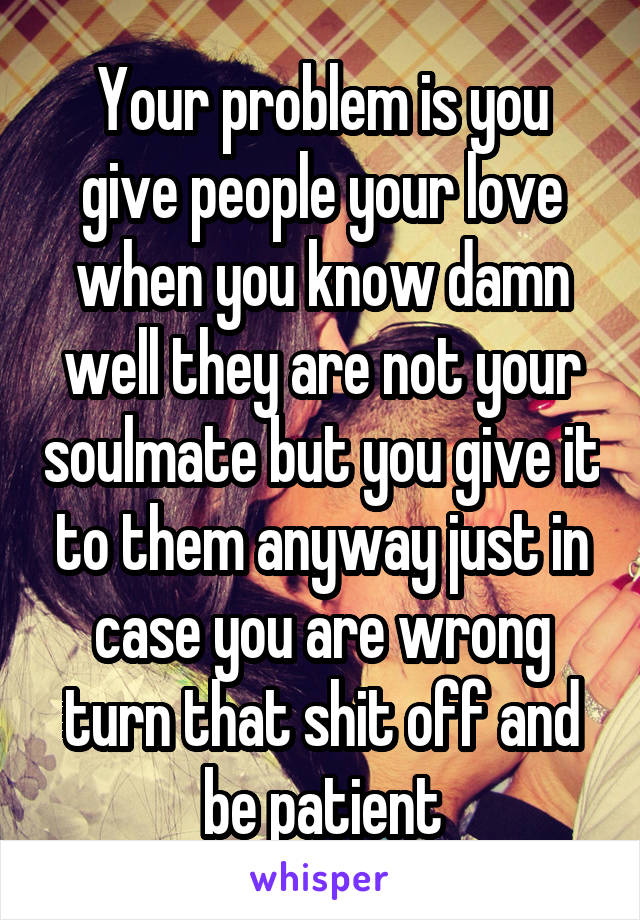 Your problem is you give people your love when you know damn well they are not your soulmate but you give it to them anyway just in case you are wrong turn that shit off and be patient