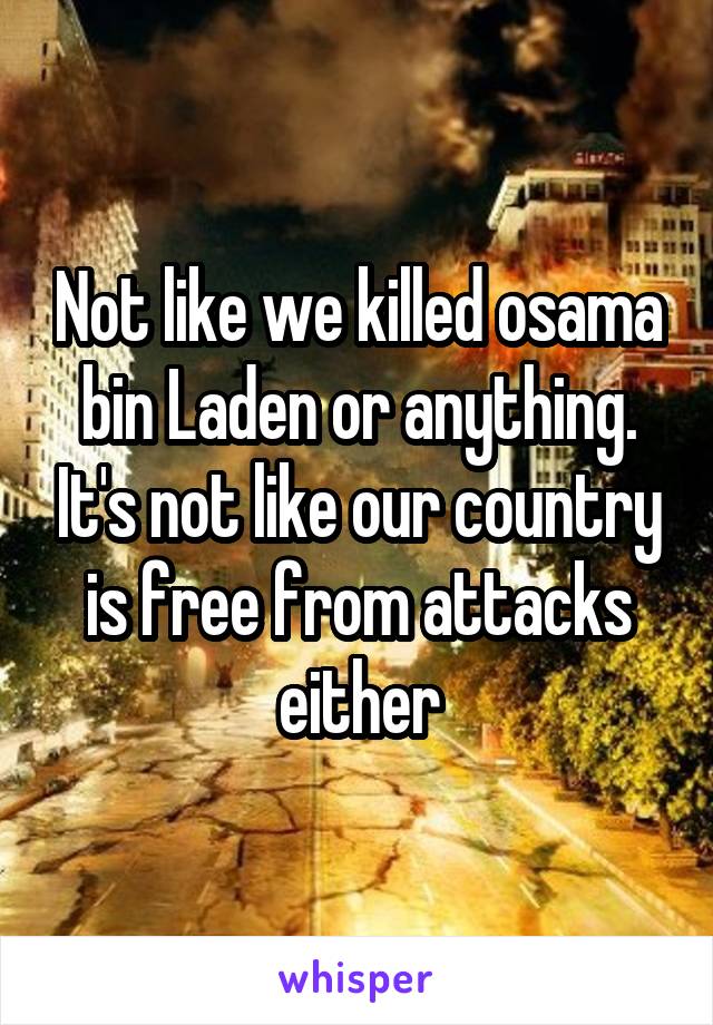 Not like we killed osama bin Laden or anything. It's not like our country is free from attacks either