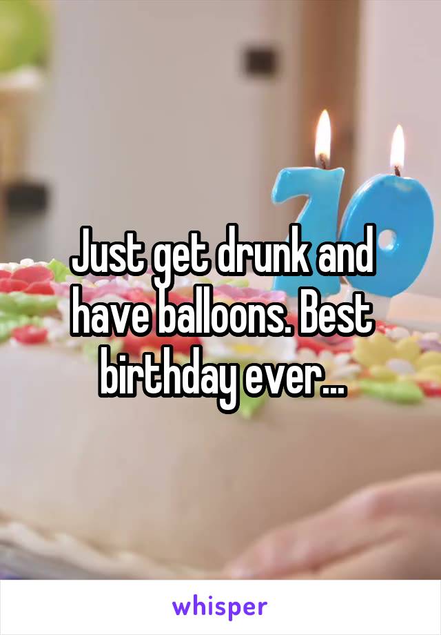Just get drunk and have balloons. Best birthday ever...