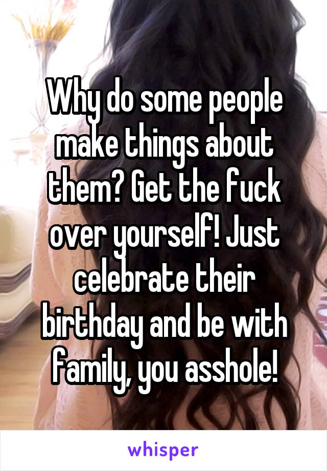 Why do some people make things about them? Get the fuck over yourself! Just celebrate their birthday and be with family, you asshole!