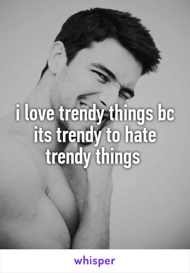 i love trendy things bc its trendy to hate trendy things 