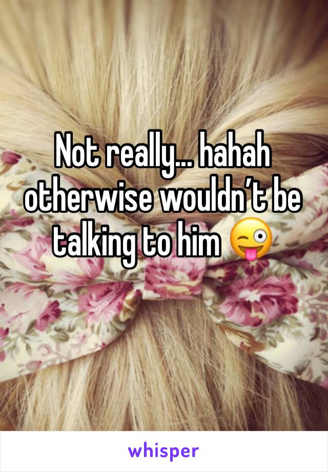 Not really... hahah otherwise wouldn’t be talking to him 😜
