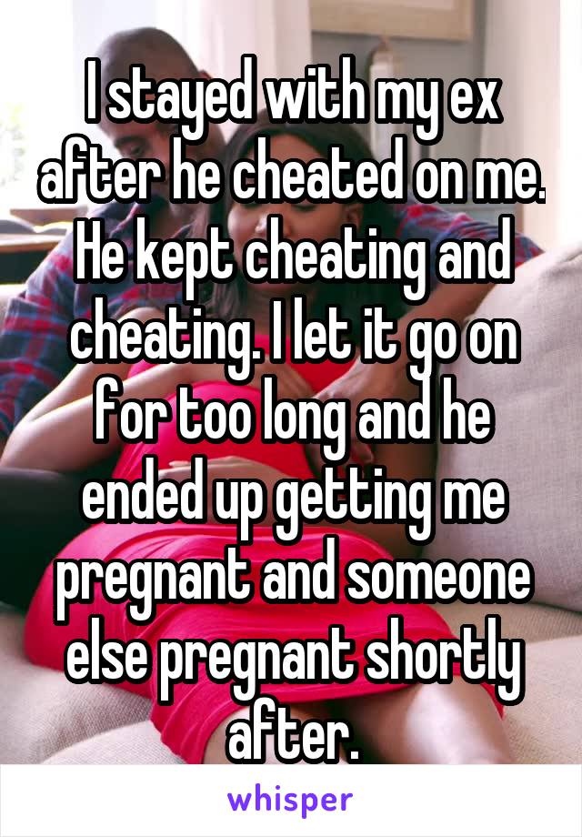 I stayed with my ex after he cheated on me. He kept cheating and cheating. I let it go on for too long and he ended up getting me pregnant and someone else pregnant shortly after.