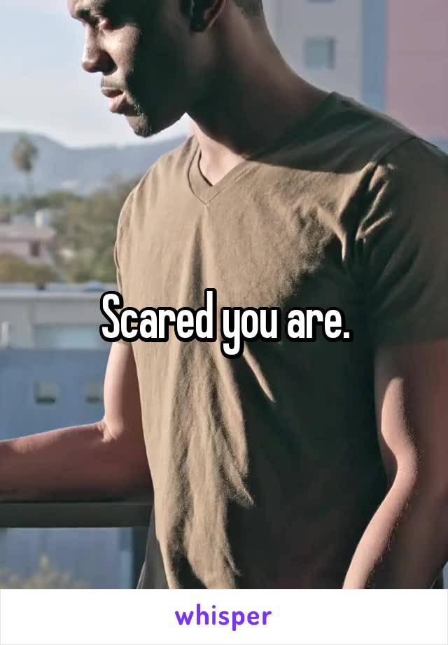 Scared you are.