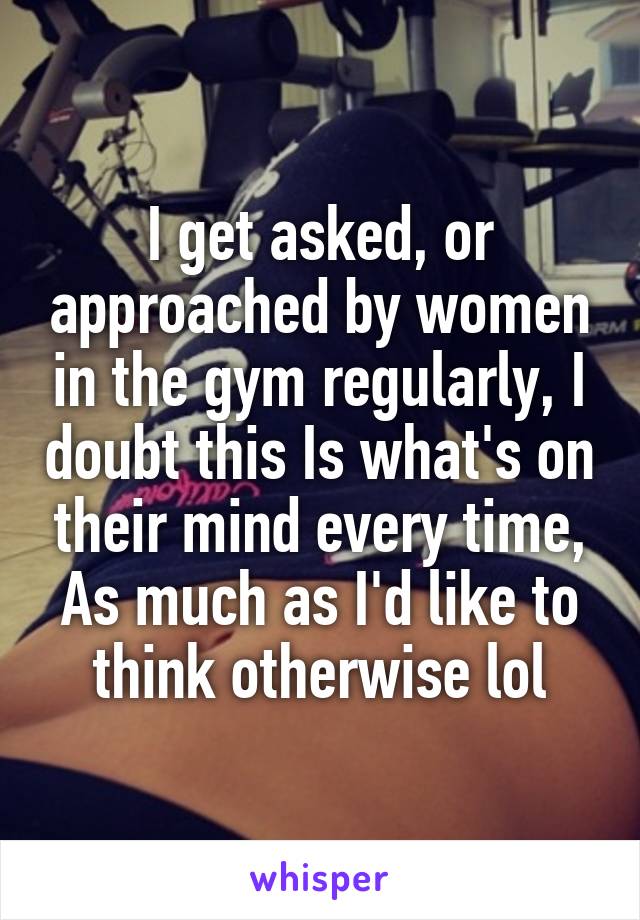 I get asked, or approached by women in the gym regularly, I doubt this Is what's on their mind every time,
As much as I'd like to think otherwise lol