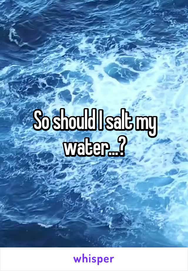 So should I salt my water...?