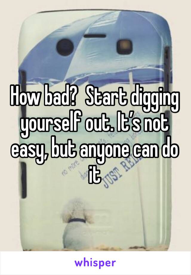 How bad?  Start digging yourself out. It’s not easy, but anyone can do it