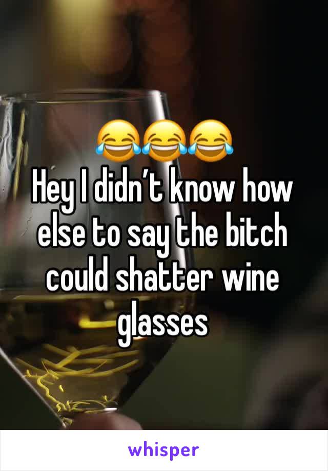 😂😂😂
Hey I didn’t know how else to say the bitch could shatter wine glasses 