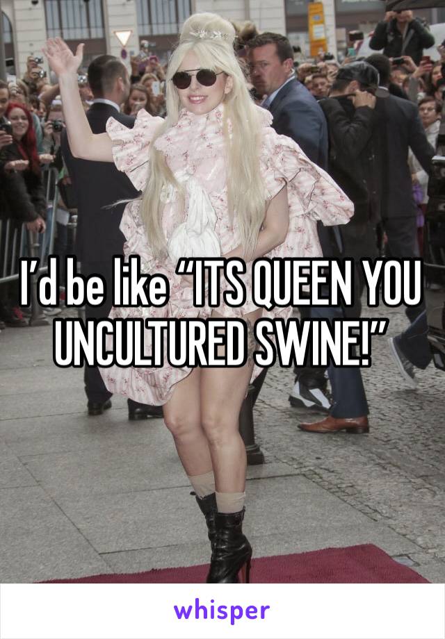 I’d be like “ITS QUEEN YOU UNCULTURED SWINE!”