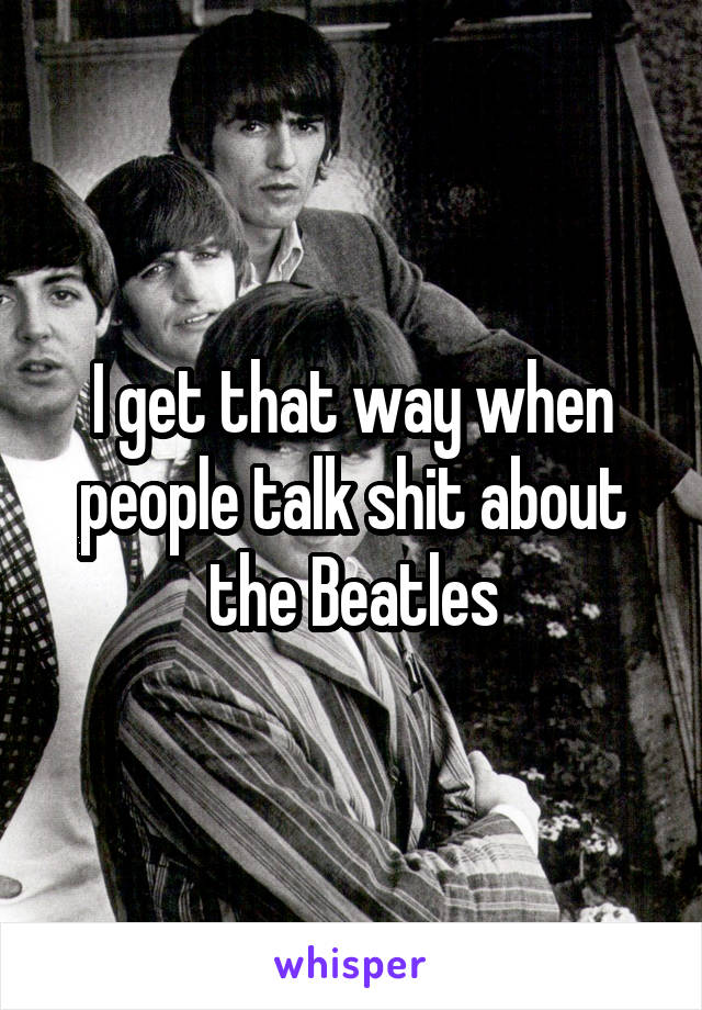 I get that way when people talk shit about the Beatles