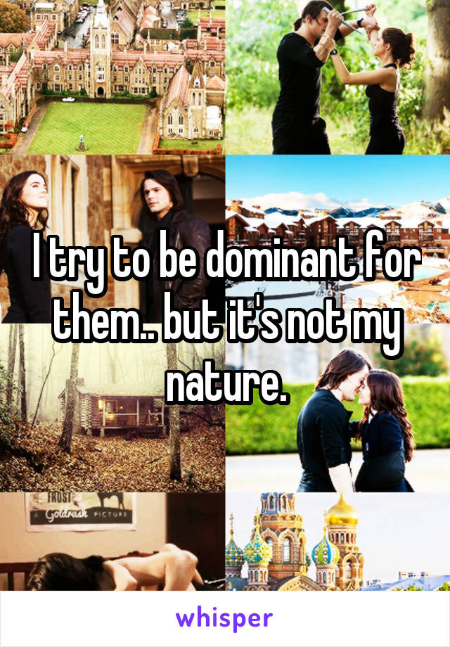 I try to be dominant for them.. but it's not my nature.