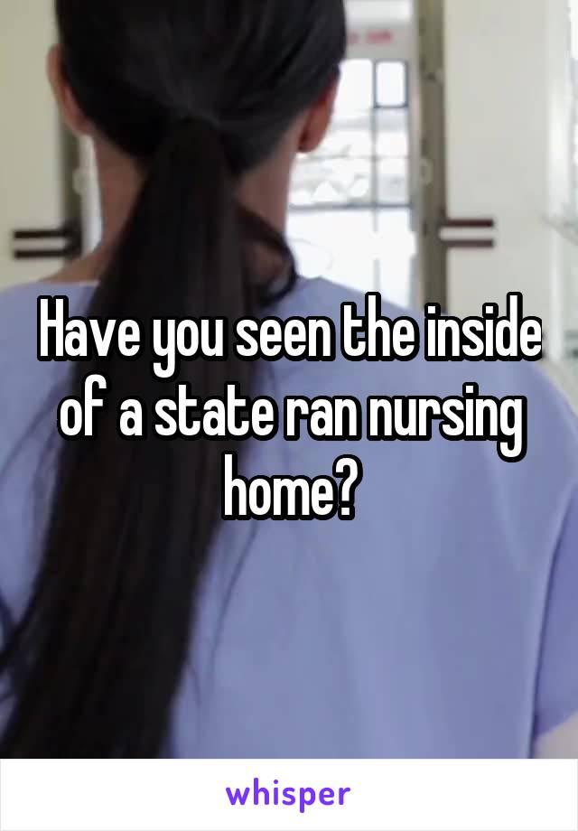 Have you seen the inside of a state ran nursing home?