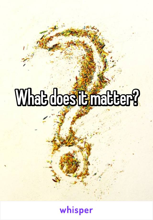 What does it matter?
