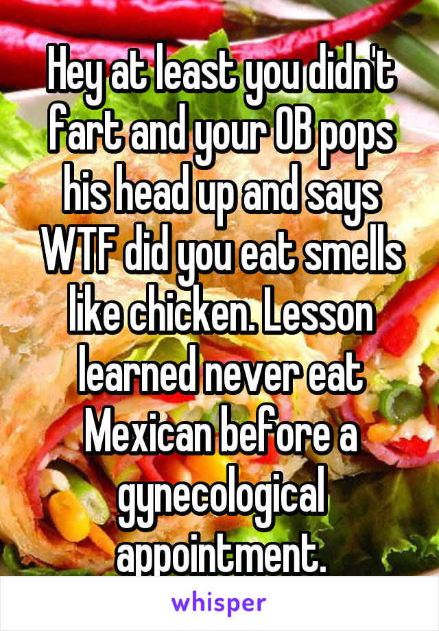 Hey at least you didn't fart and your OB pops his head up and says WTF did you eat smells like chicken. Lesson learned never eat Mexican before a gynecological appointment.