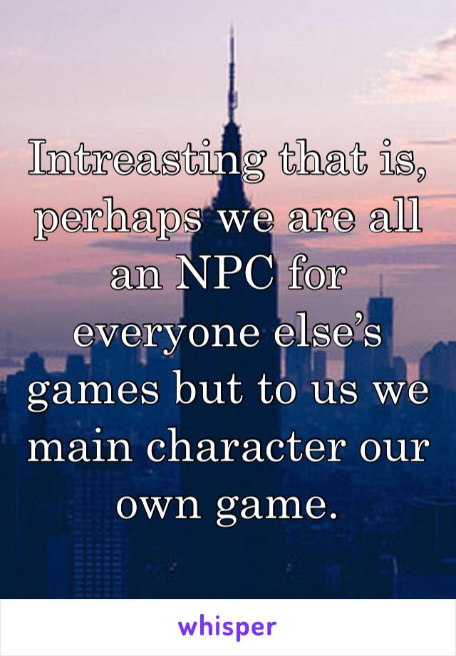 Intreasting that is, perhaps we are all an NPC for everyone else’s games but to us we main character our own game.
