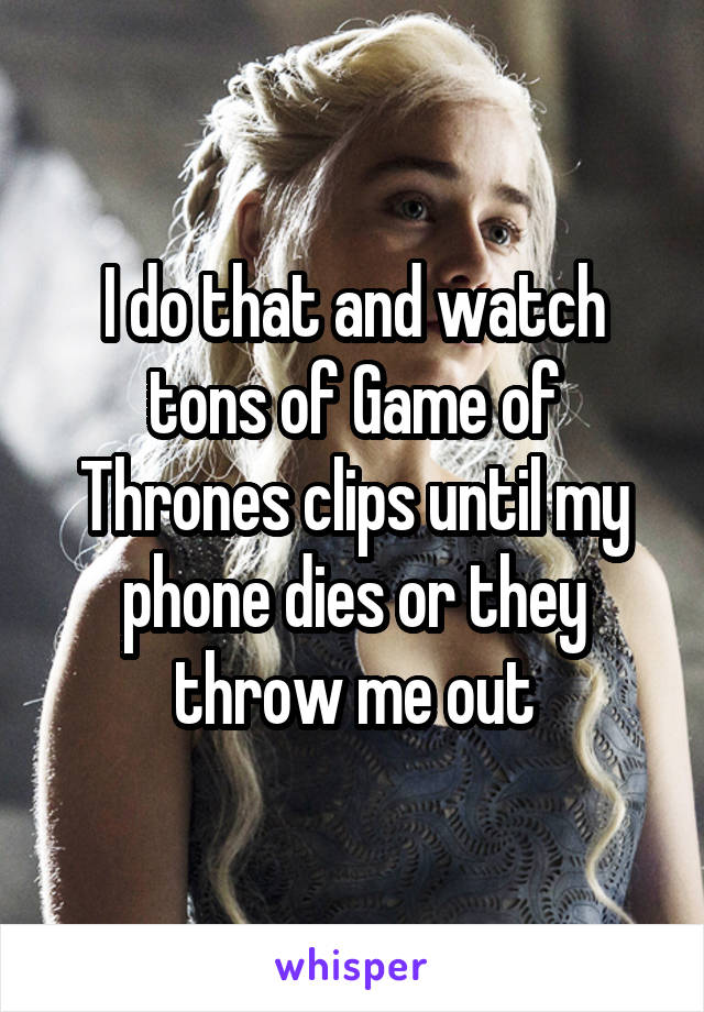 I do that and watch tons of Game of Thrones clips until my phone dies or they throw me out