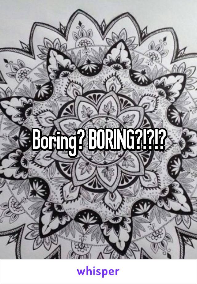 Boring? BORING?!?!?