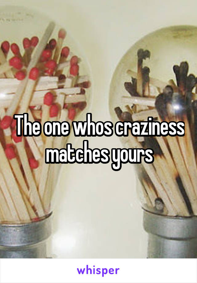 The one whos craziness matches yours
