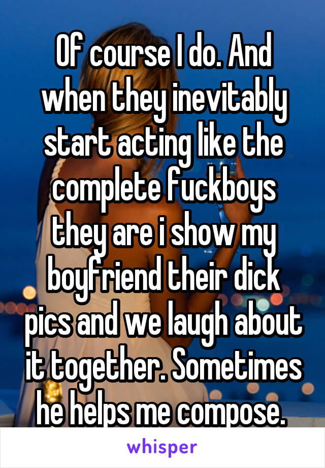 Of course I do. And when they inevitably start acting like the complete fuckboys they are i show my boyfriend their dick pics and we laugh about it together. Sometimes he helps me compose. 