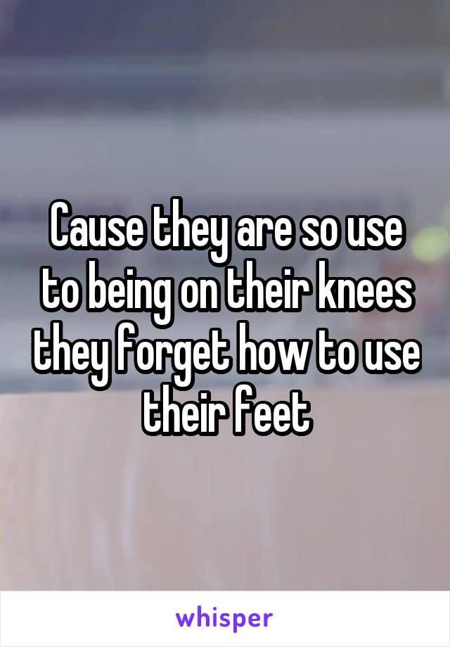 Cause they are so use to being on their knees they forget how to use their feet