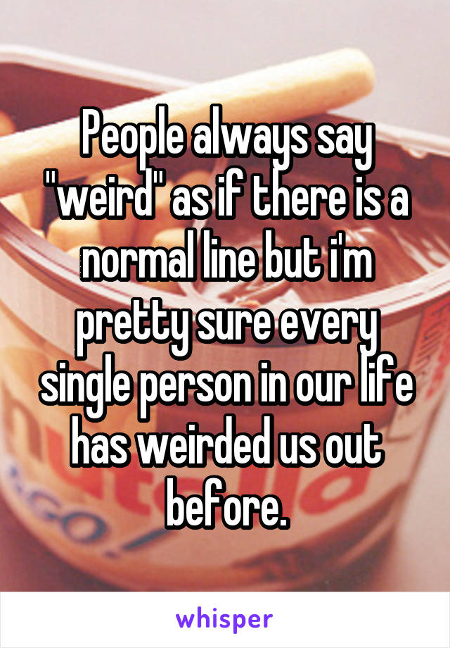 People always say "weird" as if there is a normal line but i'm pretty sure every single person in our life has weirded us out before.