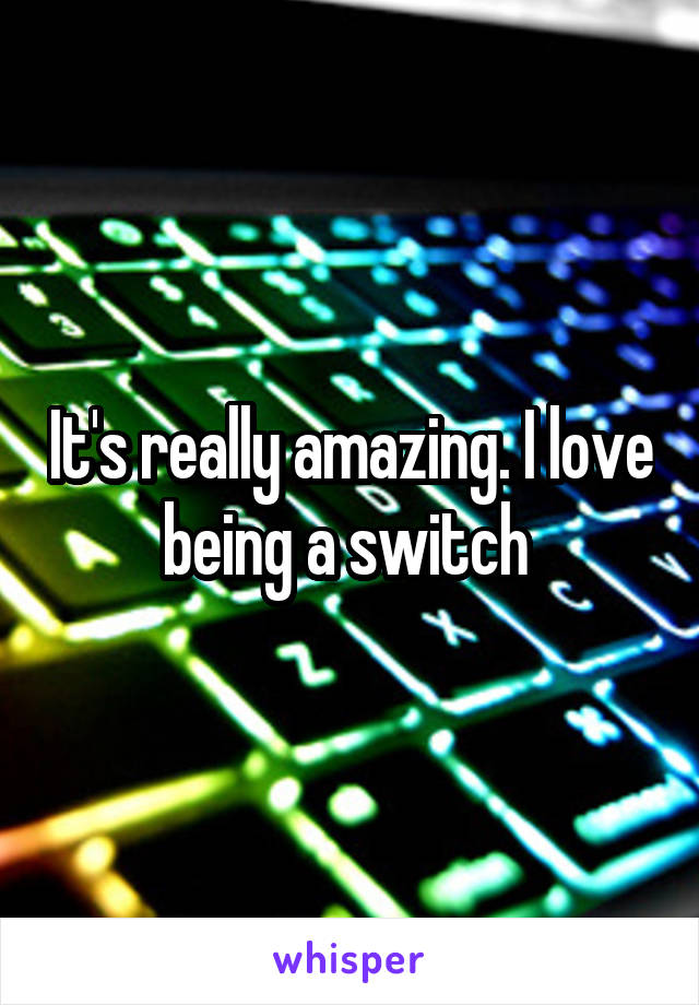 It's really amazing. I love being a switch 
