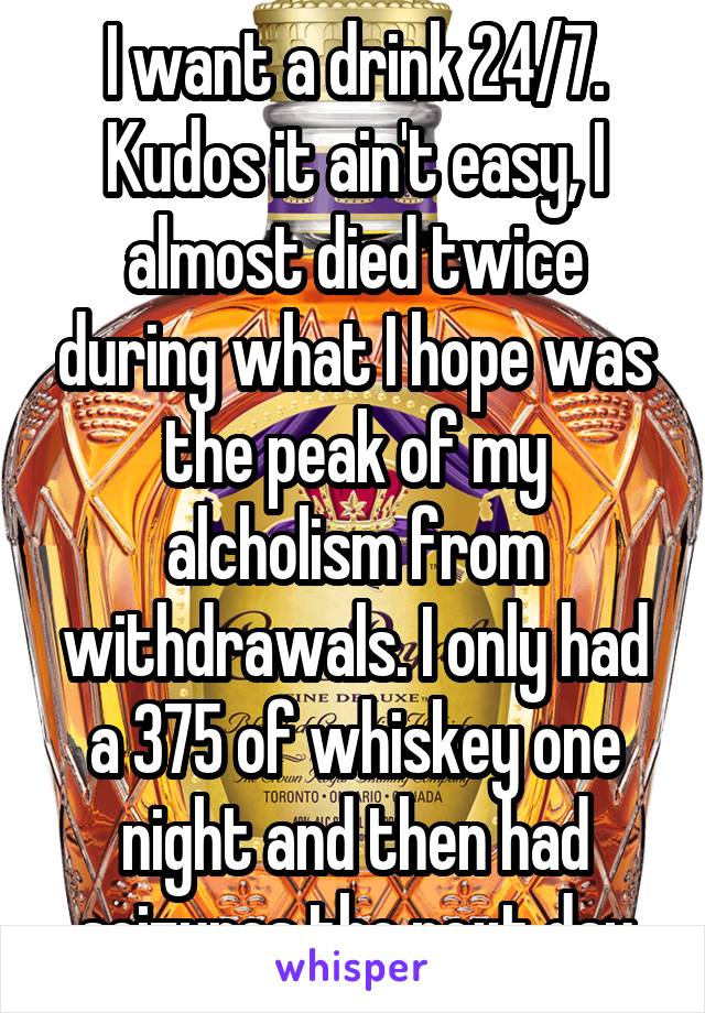 I want a drink 24/7. Kudos it ain't easy, I almost died twice during what I hope was the peak of my alcholism from withdrawals. I only had a 375 of whiskey one night and then had seizures the next day