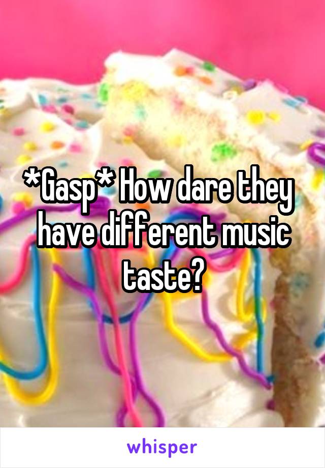 *Gasp* How dare they   have different music taste?
