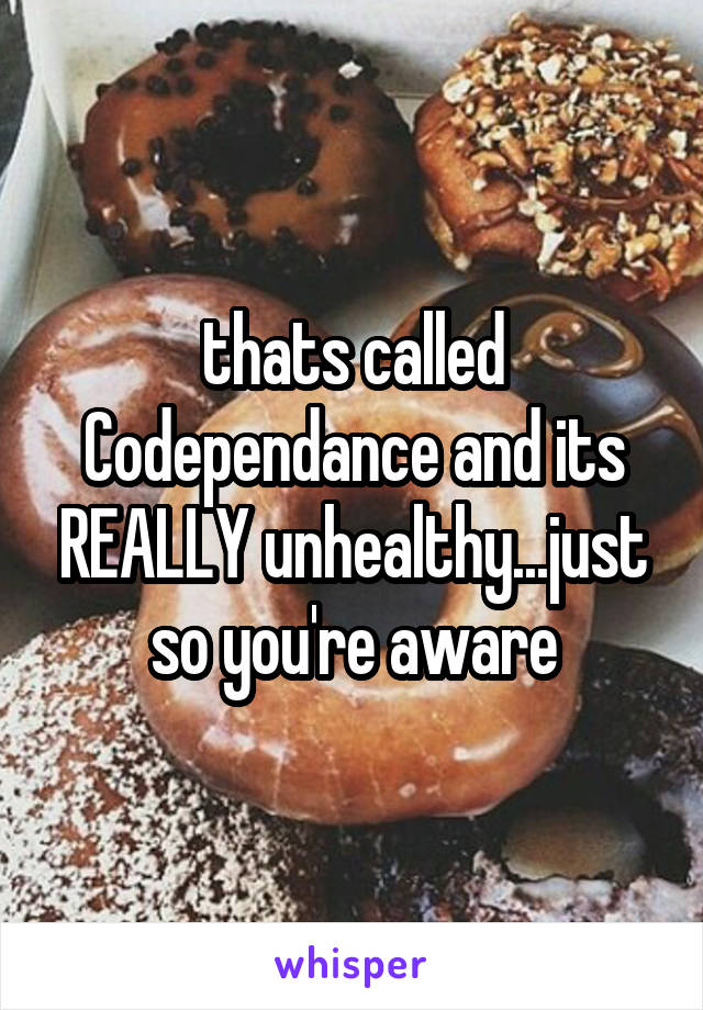 thats called Codependance and its REALLY unhealthy...just so you're aware