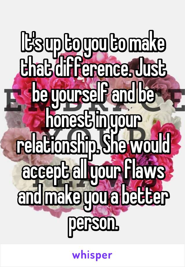 It's up to you to make that difference. Just be yourself and be honest in your relationship. She would accept all your flaws and make you a better person.