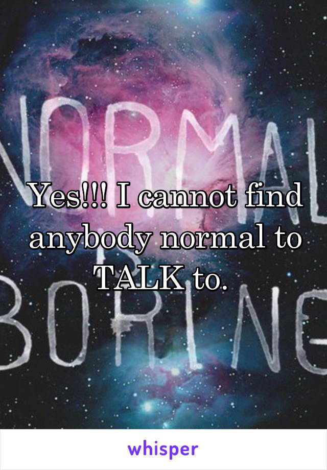 Yes!!! I cannot find anybody normal to TALK to. 